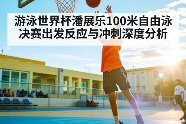 游泳世界杯潘展乐100米自由泳决赛出发反应与冲刺深度分析