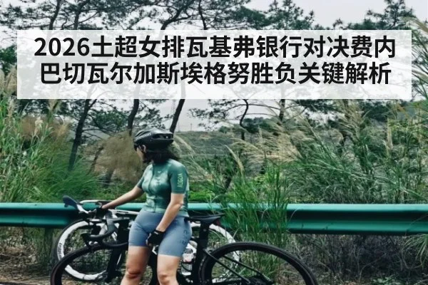2026土超女排瓦基弗银行对决费内巴切瓦尔加斯埃格努胜负关键解析