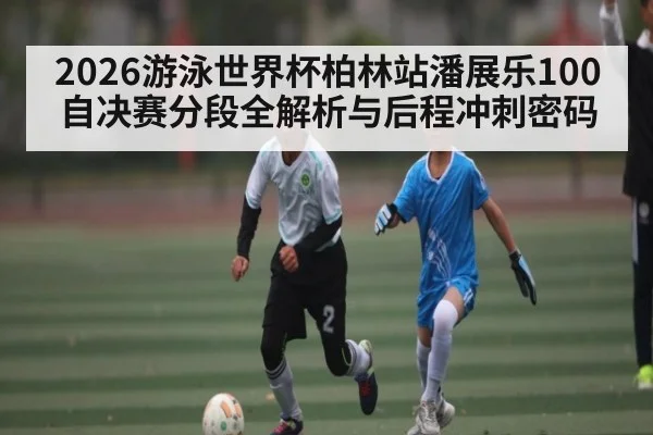 2026游泳世界杯柏林站潘展乐100自决赛分段全解析与后程冲刺密码