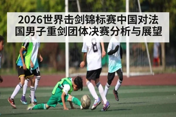 2026世界击剑锦标赛中国对法国男子重剑团体决赛分析与展望