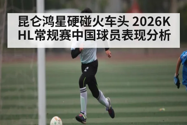 昆仑鸿星硬碰火车头 2026KHL常规赛中国球员表现分析