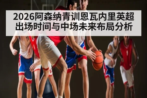 2026阿森纳青训恩瓦内里英超出场时间与中场未来布局分析